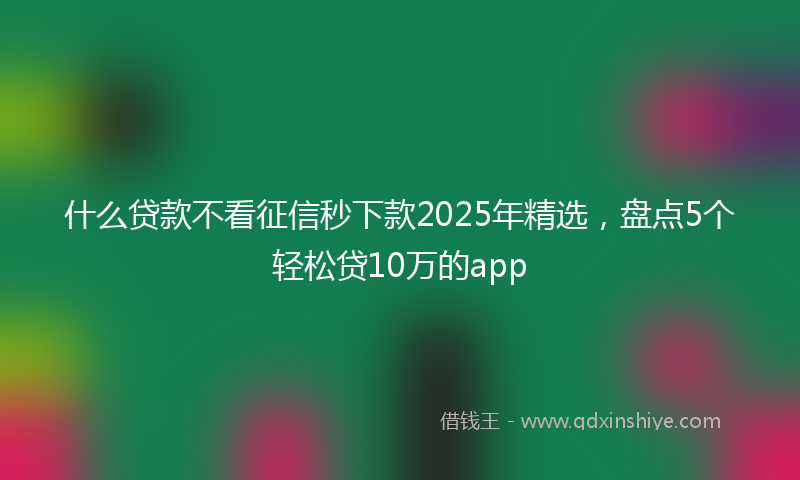 什么贷款不看征信秒下款2025年精选，盘点5个轻松贷10万的app