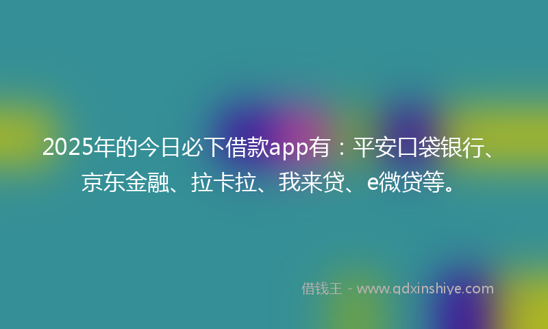 2025年的今日必下借款app有：平安口袋银行、京东金融、拉卡拉、我来贷、e微贷等。