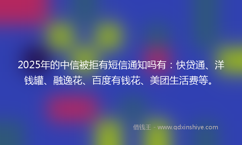 2025年的中信被拒有短信通知吗有：快贷通、洋钱罐、融逸花、百度有钱花、美团生活费等。