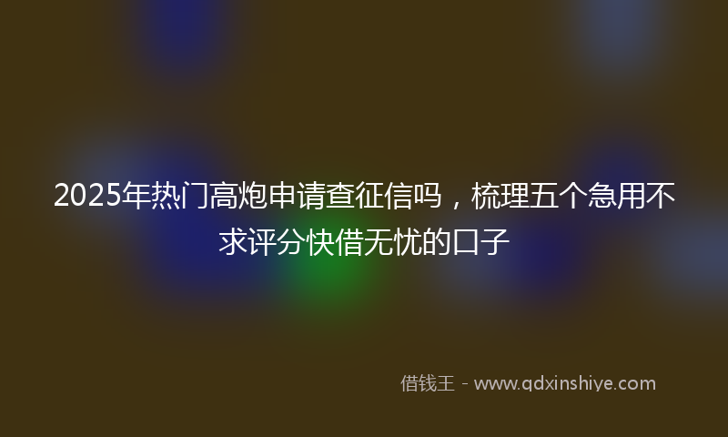 2025年热门高炮申请查征信吗，梳理五个急用不求评分快借无忧的口子