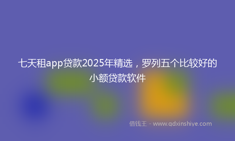 七天租app贷款2025年精选，罗列五个比较好的小额贷款软件