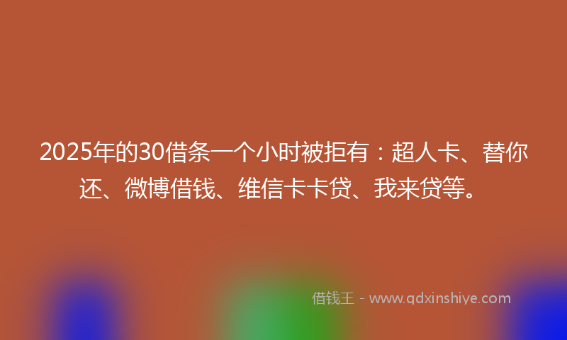 2025年的30借条一个小时被拒有：超人卡、替你还、微博借钱、维信卡卡贷、我来贷等。