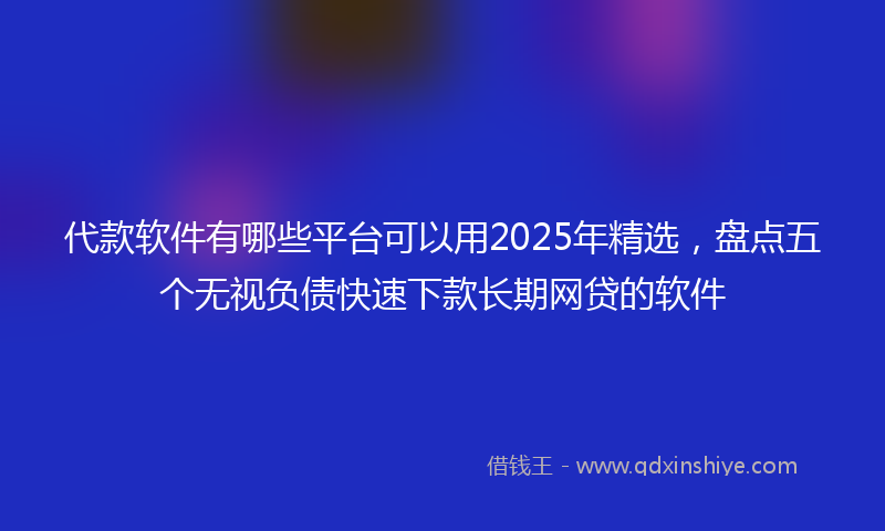 代款软件有哪些平台可以用2025年精选，盘点五个无视负债快速下款长期网贷的软件