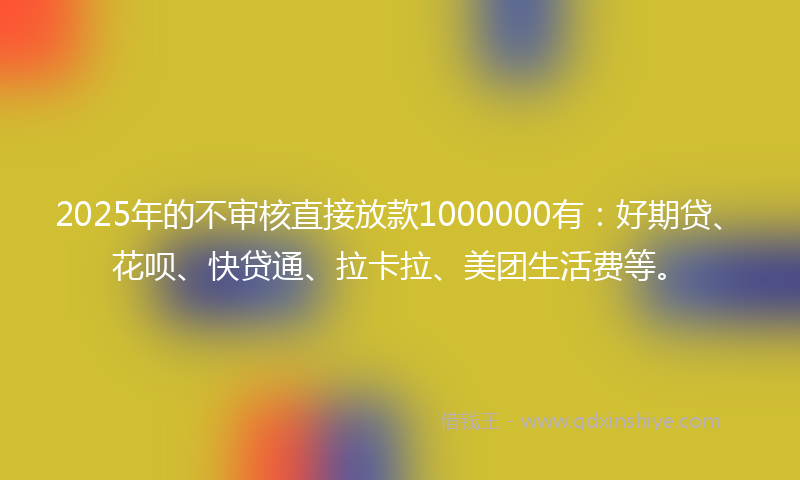 2025年的不审核直接放款1000000有：好期贷、花呗、快贷通、拉卡拉、美团生活费等。