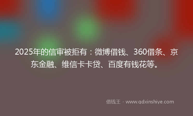 2025年的信审被拒有：微博借钱、360借条、京东金融、维信卡卡贷、百度有钱花等。