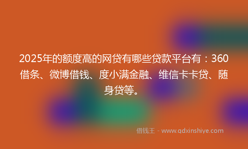 2025年的额度高的网贷有哪些贷款平台有：360借条、微博借钱、度小满金融、维信卡卡贷、随身贷等。