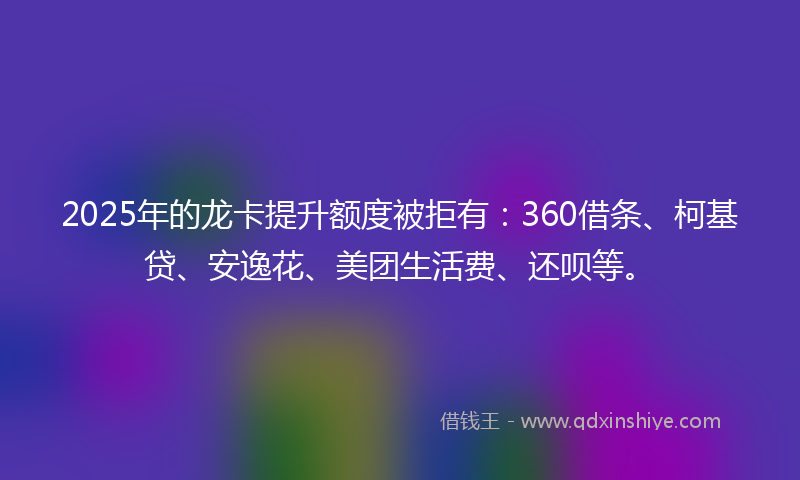 2025年的龙卡提升额度被拒有：360借条、柯基贷、安逸花、美团生活费、还呗等。