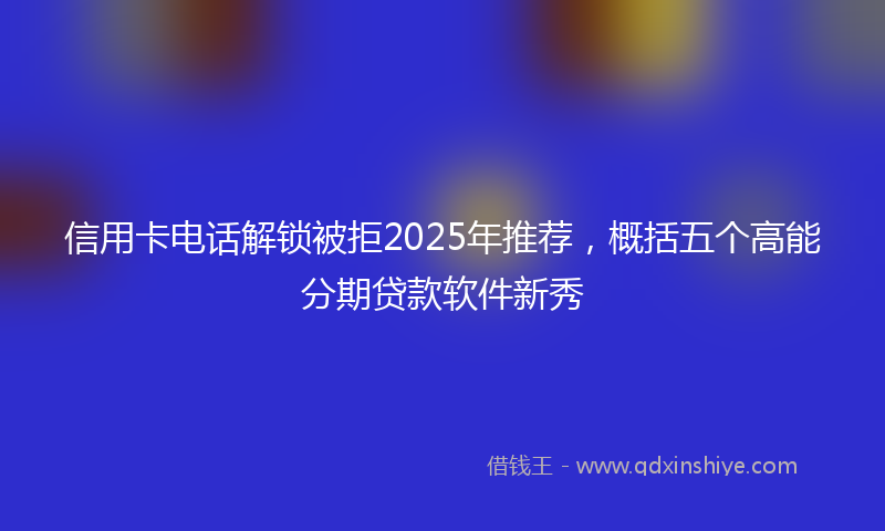 信用卡电话解锁被拒2025年推荐,概括五个高能分期贷款软件新秀