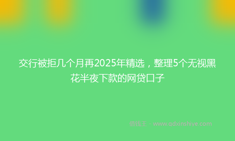交行被拒几个月再2025年精选，整理5个无视黑花半夜下款的网贷口子