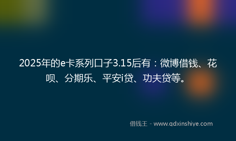 2025年的e卡系列口子3.15后有：微博借钱、花呗、分期乐、平安i贷、功夫贷等。