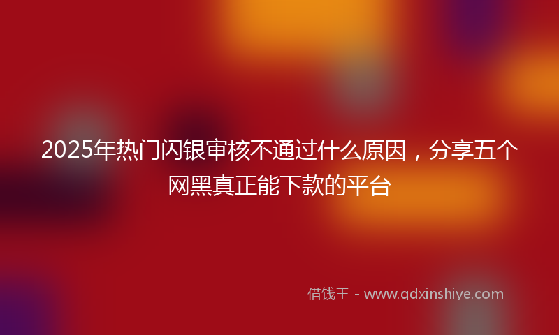 2025年热门闪银审核不通过什么原因，分享五个网黑真正能下款的平台