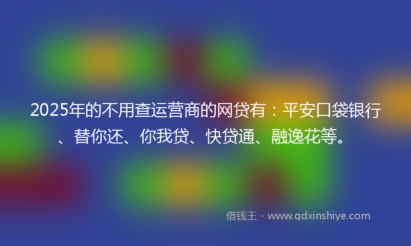 2025年的不用查运营商的网贷有：平安口袋银行、替你还、你我贷、快贷通、融逸花等。