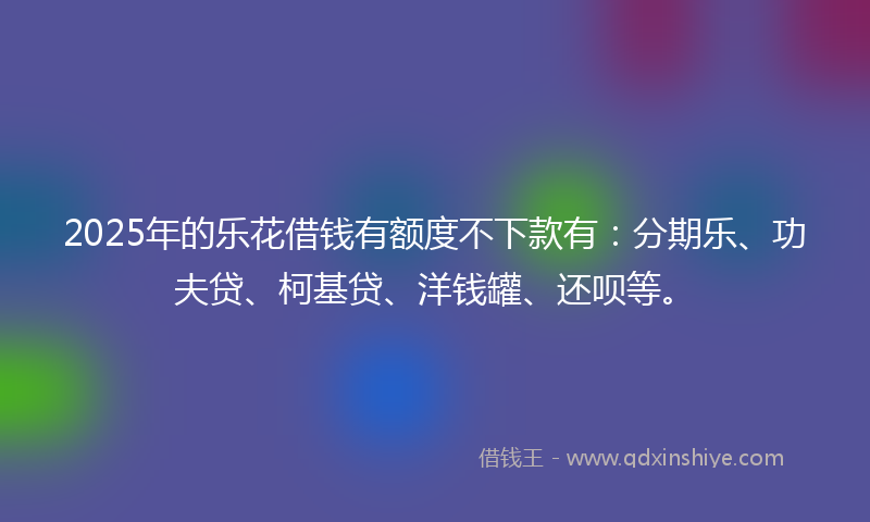 2025年的乐花借钱有额度不下款有：分期乐、功夫贷、柯基贷、洋钱罐、还呗等。