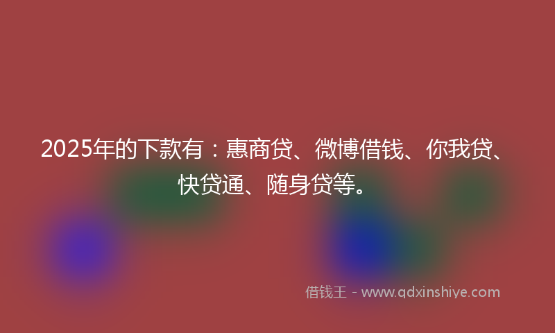 2025年的下款有：惠商贷、微博借钱、你我贷、快贷通、随身贷等。