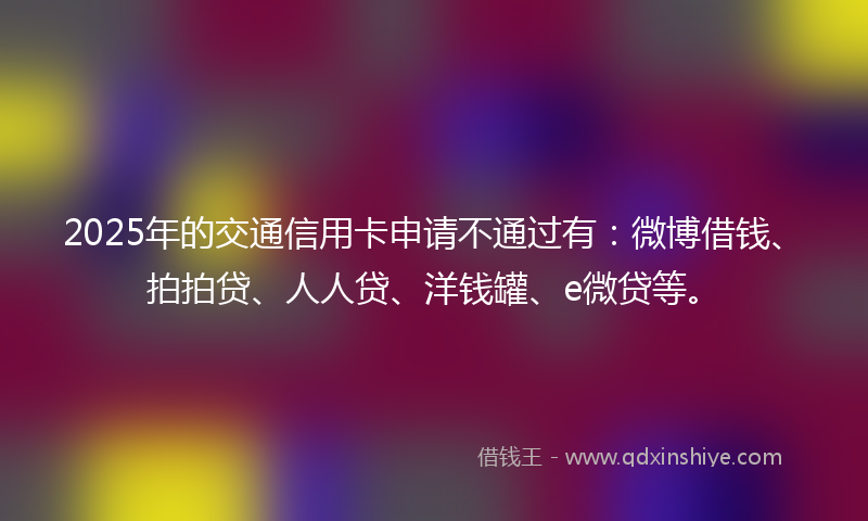 2025年的交通信用卡申请不通过有：微博借钱、拍拍贷、人人贷、洋钱罐、e微贷等。