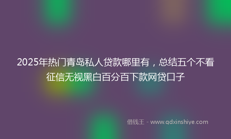 2025年热门青岛私人贷款哪里有，总结五个不看征信无视黑白百分百下款网贷口子