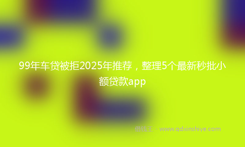 99年车贷被拒2025年推荐，整理5个最新秒批小额贷款app
