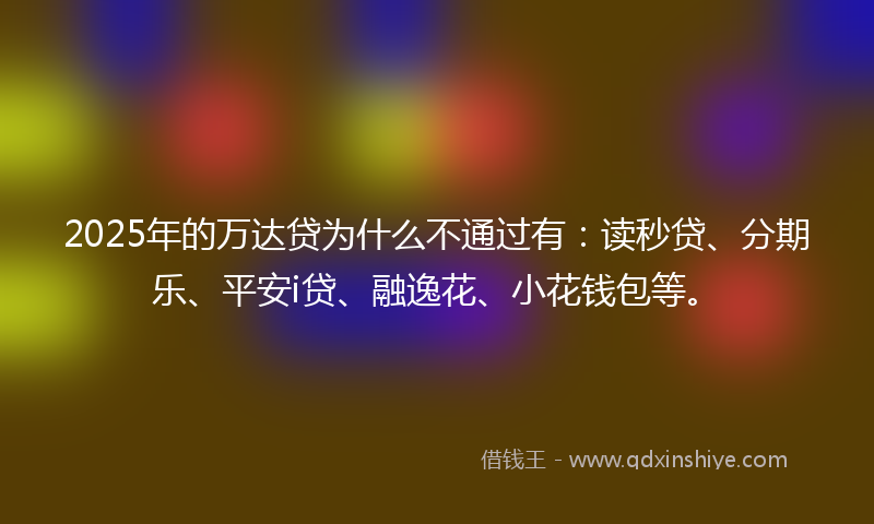 2025年的万达贷为什么不通过有：读秒贷、分期乐、平安i贷、融逸花、小花钱包等。