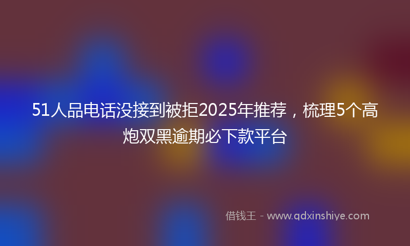 51人品电话没接到被拒2025年推荐，梳理5个高炮双黑逾期必下款平台