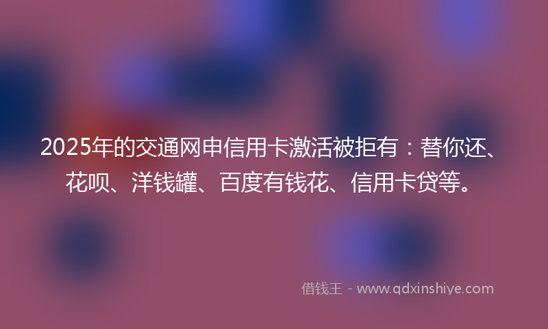2025年的交通网申信用卡激活被拒有：替你还、花呗、洋钱罐、百度有钱花、信用卡贷等。