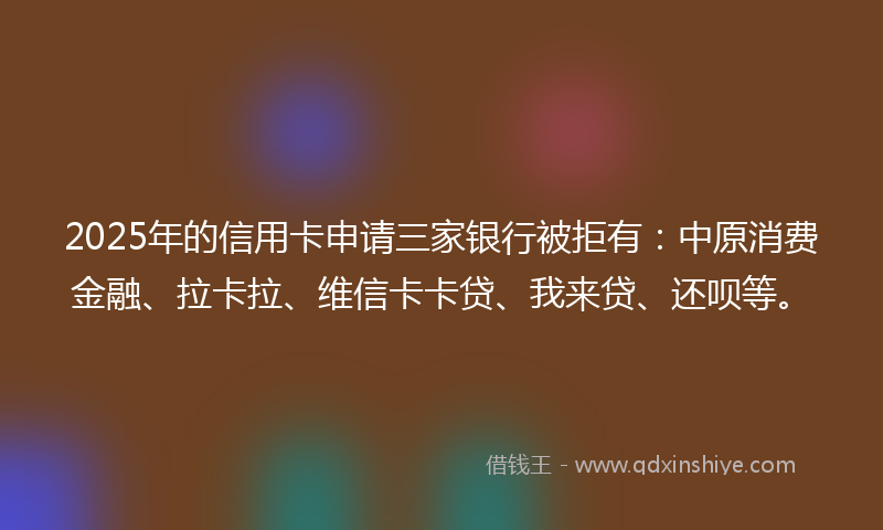 2025年的信用卡申请三家银行被拒有：中原消费金融、拉卡拉、维信卡卡贷、我来贷、还呗等。