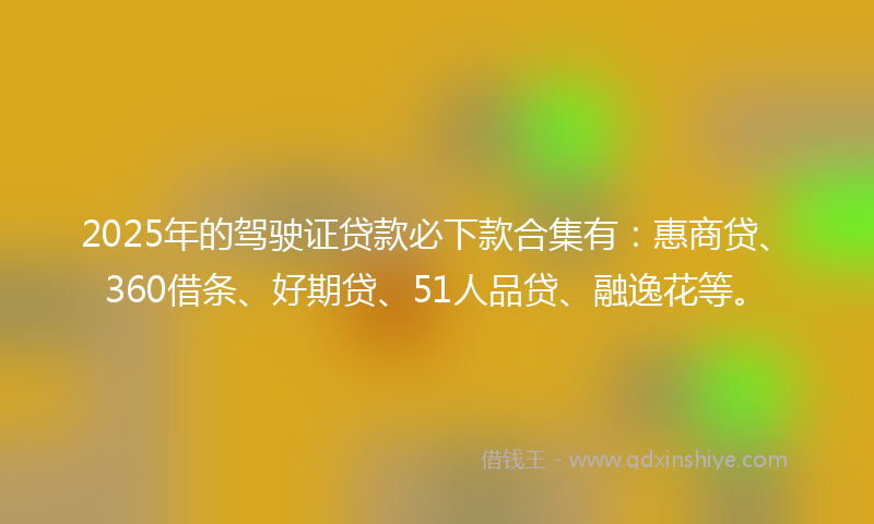 2025年的驾驶证贷款必下款合集有：惠商贷、360借条、好期贷、51人品贷、融逸花等。