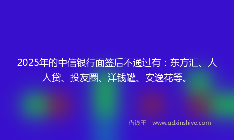 2025年的中信银行面签后不通过有：东方汇、人人贷、投友圈、洋钱罐、安逸花等。
