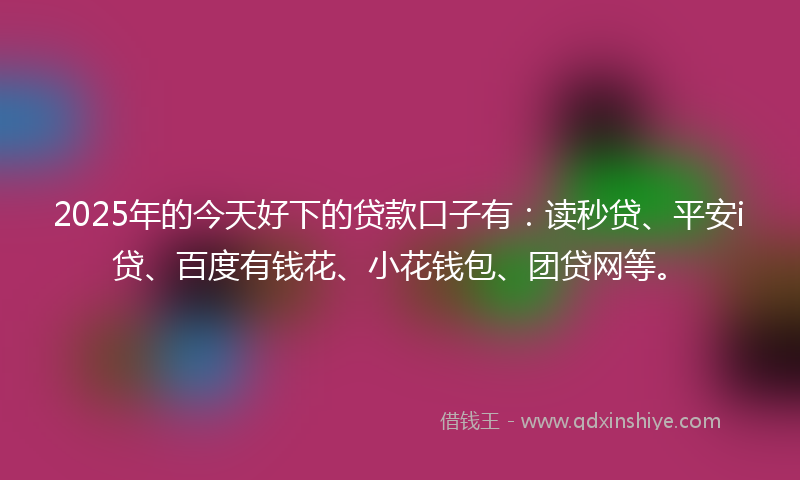 2025年的今天好下的贷款口子有：读秒贷、平安i贷、百度有钱花、小花钱包、团贷网等。