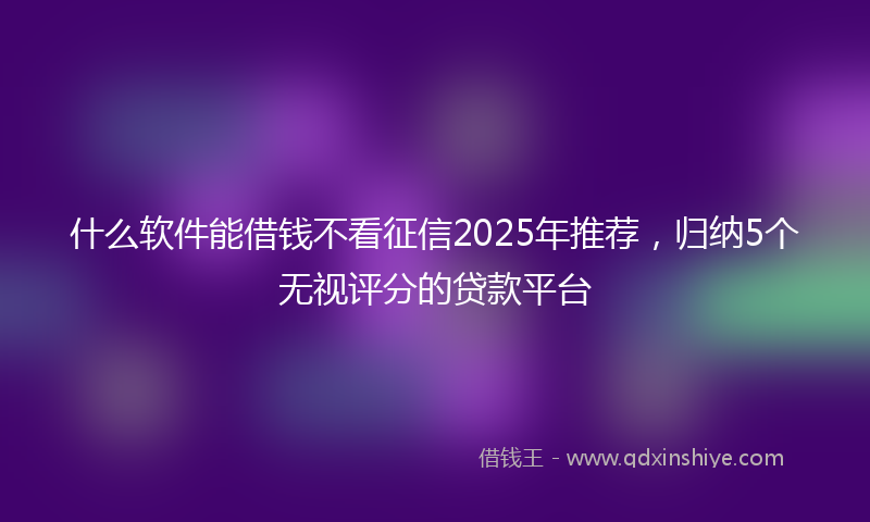 什么软件能借钱不看征信2025年推荐，归纳5个无视评分的贷款平台