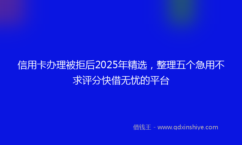 信用卡办理被拒后2025年精选,整理五个急用不求评分快借无忧的平台