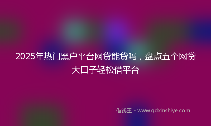 2025年热门黑户平台网贷能贷吗，盘点五个网贷大口子轻松借平台