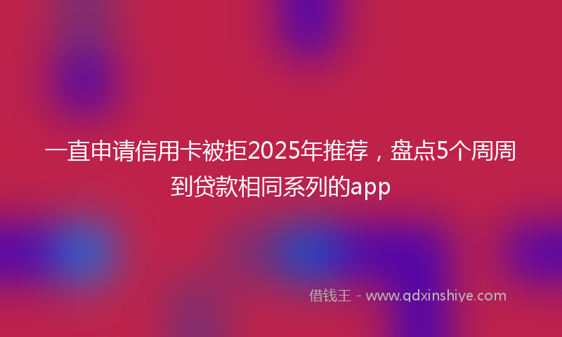 一直申请信用卡被拒2025年推荐，盘点5个周周到贷款相同系列的app