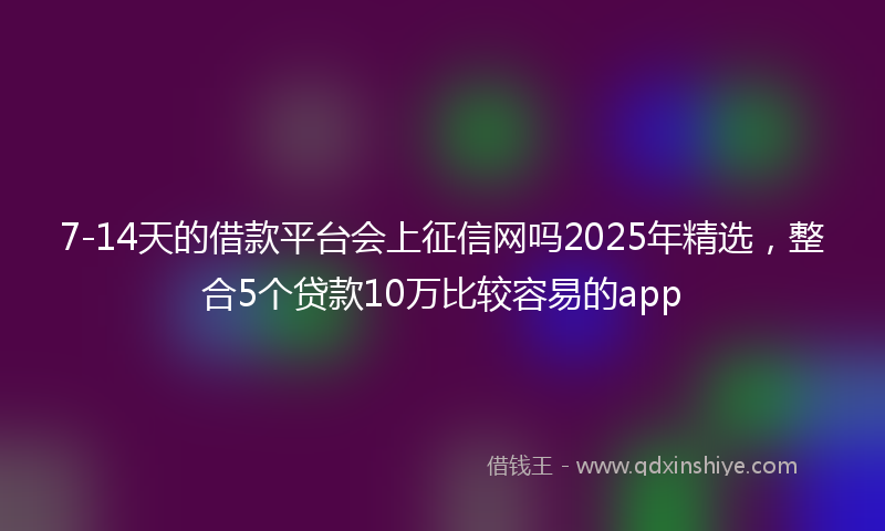 7-14天的借款平台会上征信网吗2025年精选，整合5个贷款10万比较容易的app