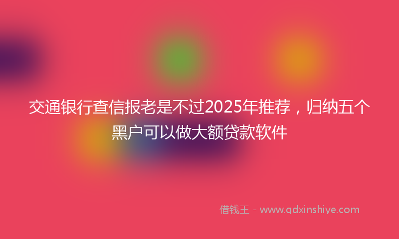 交通银行查信报老是不过2025年推荐，归纳五个黑户可以做大额贷款软件