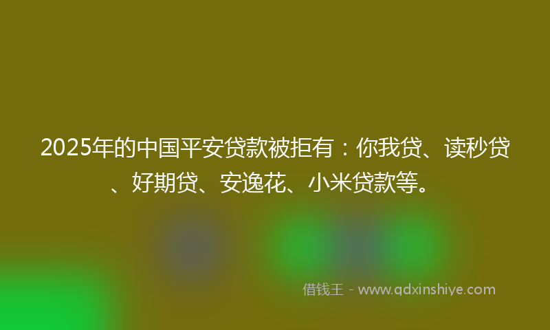 2025年的中国平安贷款被拒有：你我贷、读秒贷、好期贷、安逸花、小米贷款等。