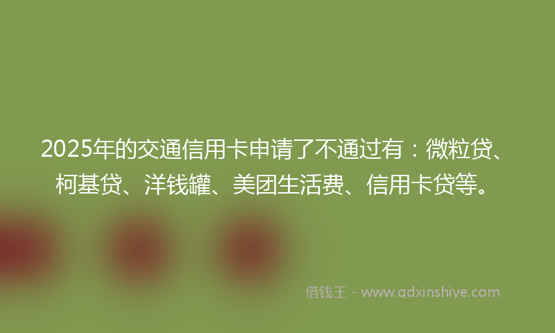 2025年的交通信用卡申请了不通过有：微粒贷、柯基贷、洋钱罐、美团生活费、信用卡贷等。