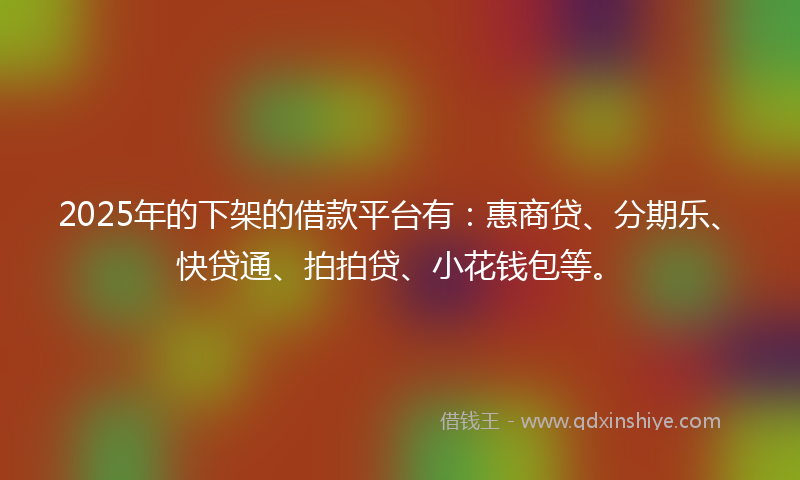2025年的下架的借款平台有：惠商贷、分期乐、快贷通、拍拍贷、小花钱包等。
