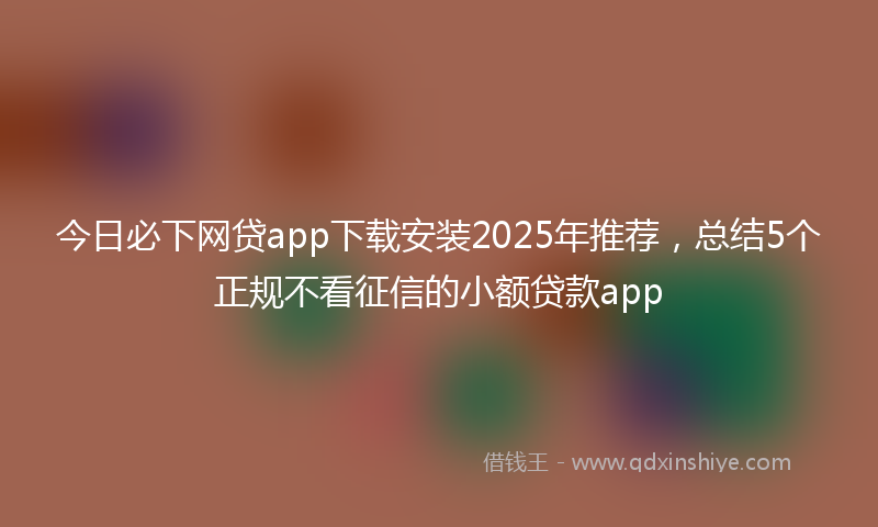 今日必下网贷app下载安装2025年推荐，总结5个正规不看征信的小额贷款app