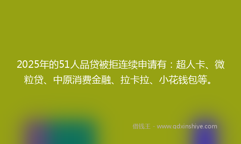 2025年的51人品贷被拒连续申请有：超人卡、微粒贷、中原消费金融、拉卡拉、小花钱包等。