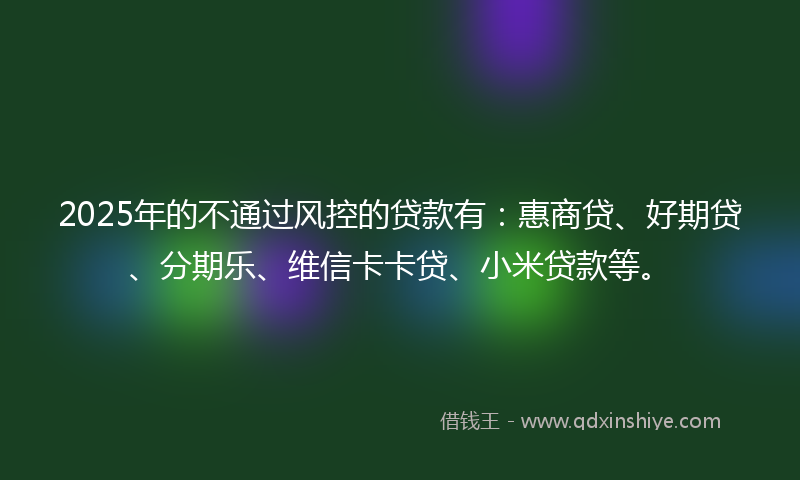2025年的不通过风控的贷款有：惠商贷、好期贷、分期乐、维信卡卡贷、小米贷款等。