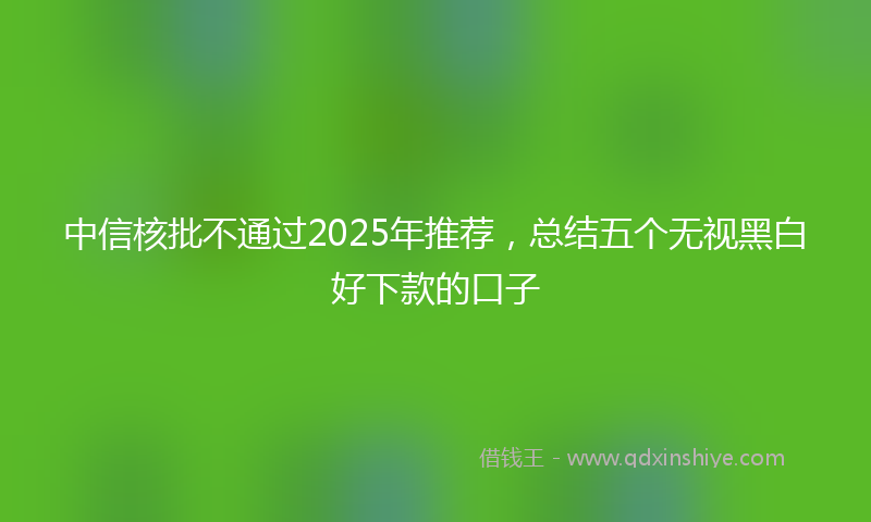 中信核批不通过2025年推荐，总结五个无视黑白好下款的口子