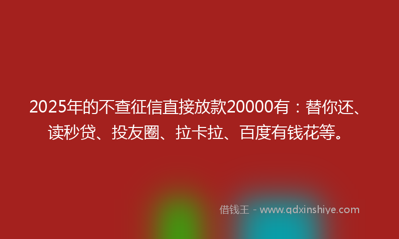 2025年的不查征信直接放款20000有：替你还、读秒贷、投友圈、拉卡拉、百度有钱花等。
