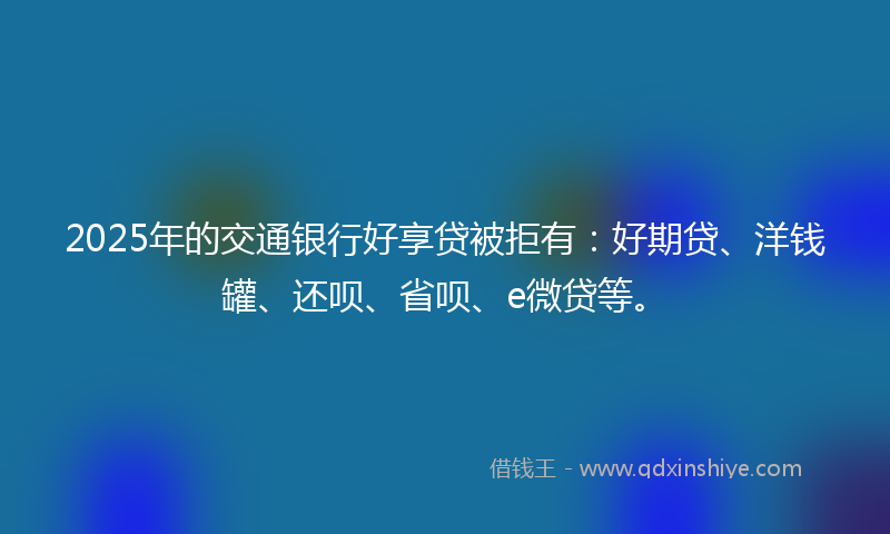 2025年的交通银行好享贷被拒有：好期贷、洋钱罐、还呗、省呗、e微贷等。