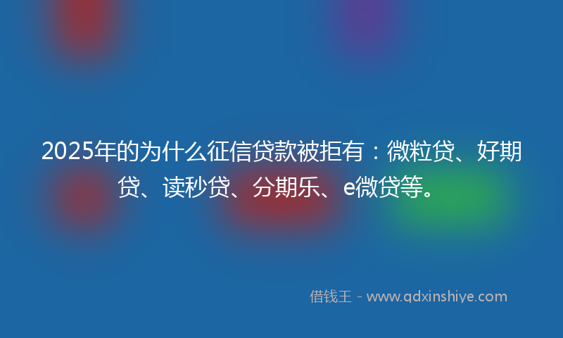 2025年的为什么征信贷款被拒有：微粒贷、好期贷、读秒贷、分期乐、e微贷等。