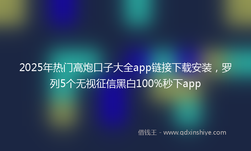 2025年热门高炮口子大全app链接下载安装，罗列5个无视征信黑白100%秒下app