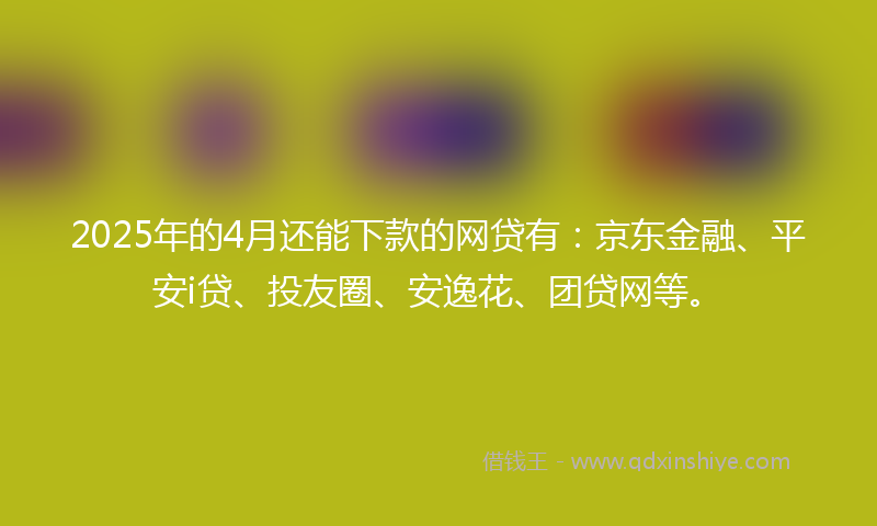 2025年的4月还能下款的网贷有：京东金融、平安i贷、投友圈、安逸花、团贷网等。