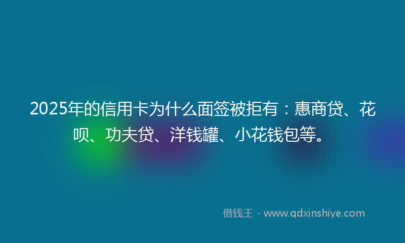 2025年的信用卡为什么面签被拒有：惠商贷、花呗、功夫贷、洋钱罐、小花钱包等。