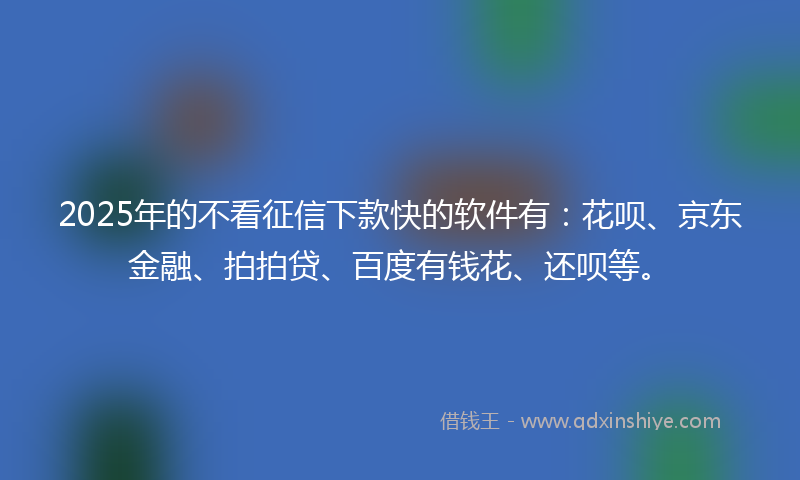 2025年的不看征信下款快的软件有：花呗、京东金融、拍拍贷、百度有钱花、还呗等。