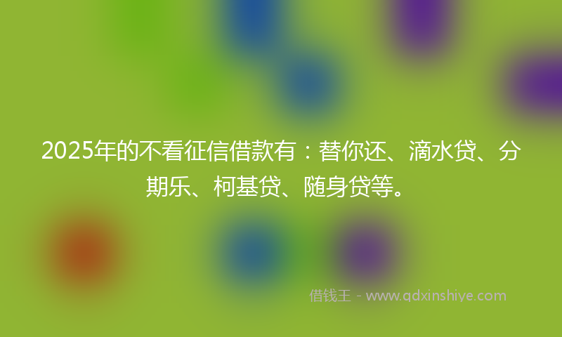 2025年的不看征信借款有：替你还、滴水贷、分期乐、柯基贷、随身贷等。