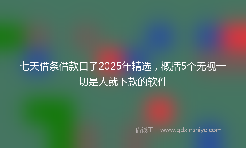 七天借条借款口子2025年精选，概括5个无视一切是人就下款的软件